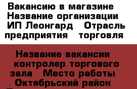 Вакансию в магазине  › Название организации ­ ИП Леонгард › Отрасль предприятия ­ торговля › Название вакансии ­ контролер торгового зала › Место работы ­ Октябрьский район › Подчинение ­ директор › Минимальный оклад ­ 1 000 › Возраст от ­ 25 › Возраст до ­ 38 - Красноярский край, Красноярск г. Работа » Вакансии   . Красноярский край,Красноярск г.